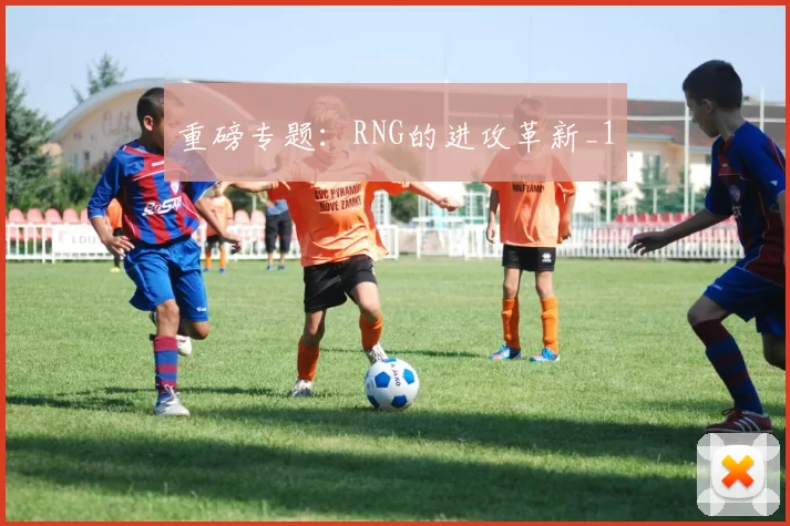 重磅专题：RNG的进攻革新_1