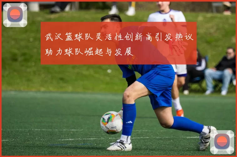 武汉篮球队灵活性创新高引发热议助力球队崛起与发展