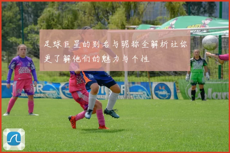 足球巨星的别名与昵称全解析让你更了解他们的魅力与个性