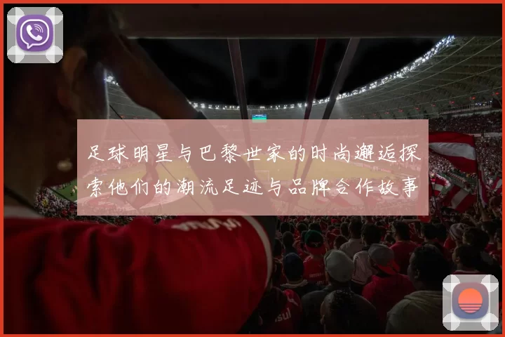 足球明星与巴黎世家的时尚邂逅探索他们的潮流足迹与品牌合作故事