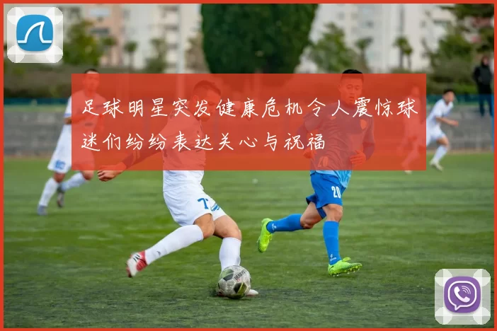 足球明星突发健康危机令人震惊球迷们纷纷表达关心与祝福