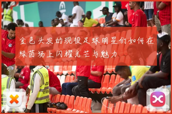 金色头发的现役足球明星们如何在绿茵场上闪耀光芒与魅力